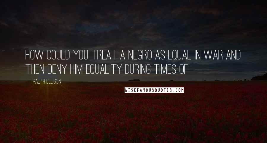 Ralph Ellison Quotes: How could you treat a Negro as equal in war and then deny him equality during times of