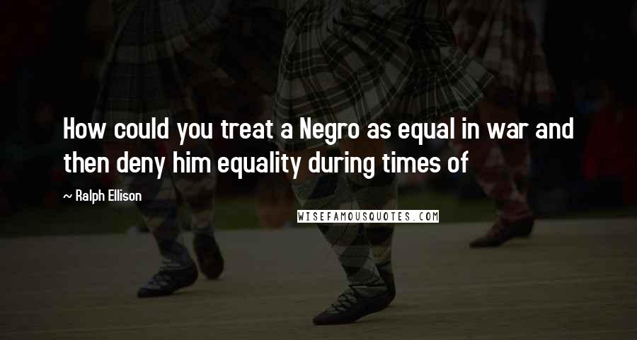 Ralph Ellison Quotes: How could you treat a Negro as equal in war and then deny him equality during times of