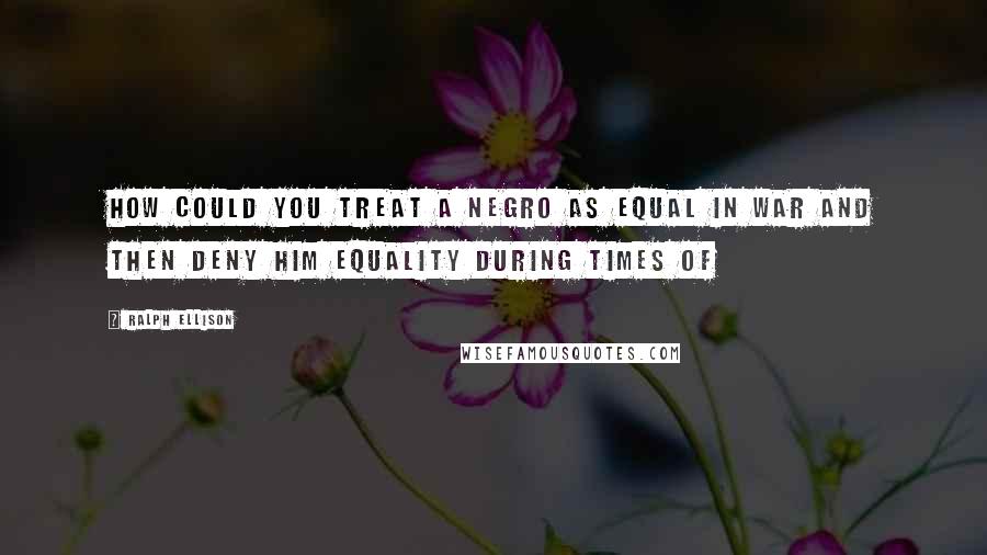 Ralph Ellison Quotes: How could you treat a Negro as equal in war and then deny him equality during times of