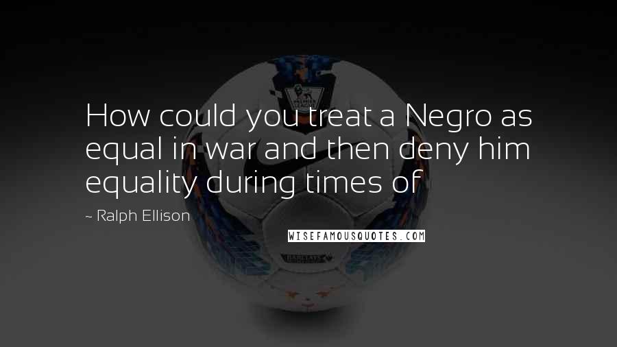 Ralph Ellison Quotes: How could you treat a Negro as equal in war and then deny him equality during times of