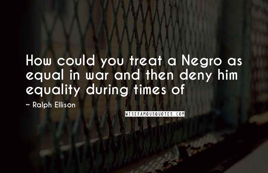 Ralph Ellison Quotes: How could you treat a Negro as equal in war and then deny him equality during times of