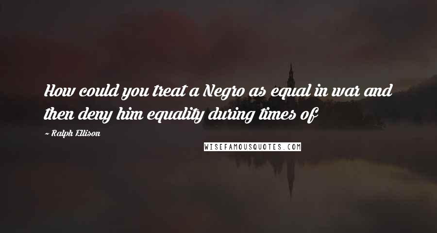 Ralph Ellison Quotes: How could you treat a Negro as equal in war and then deny him equality during times of