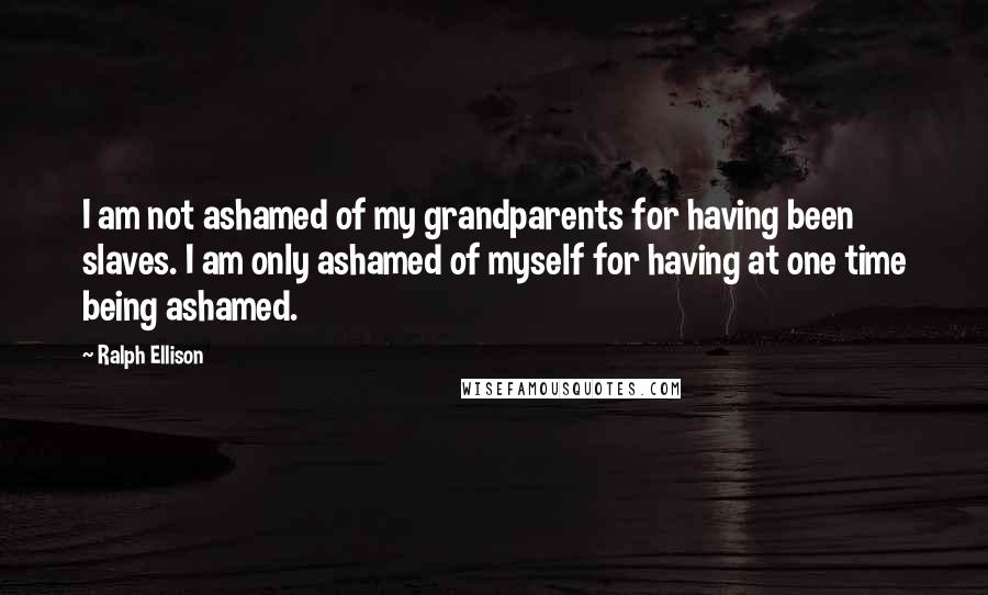 Ralph Ellison Quotes: I am not ashamed of my grandparents for having been slaves. I am only ashamed of myself for having at one time being ashamed.