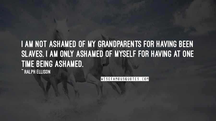 Ralph Ellison Quotes: I am not ashamed of my grandparents for having been slaves. I am only ashamed of myself for having at one time being ashamed.