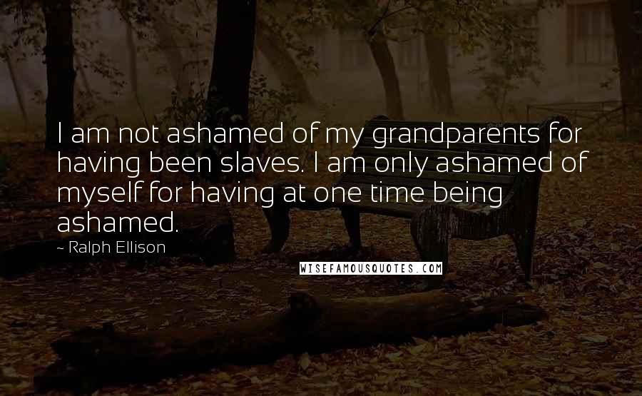 Ralph Ellison Quotes: I am not ashamed of my grandparents for having been slaves. I am only ashamed of myself for having at one time being ashamed.