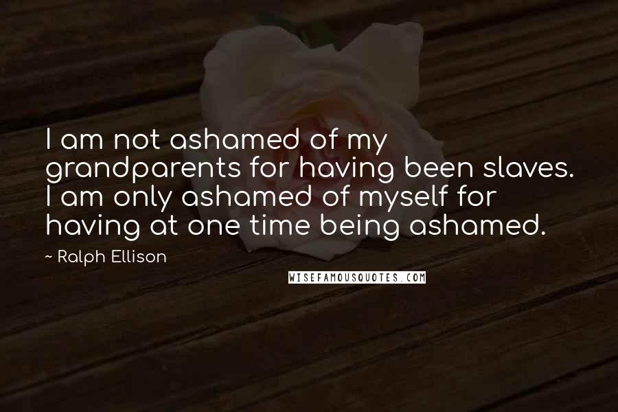 Ralph Ellison Quotes: I am not ashamed of my grandparents for having been slaves. I am only ashamed of myself for having at one time being ashamed.