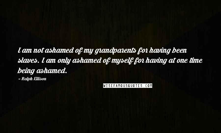 Ralph Ellison Quotes: I am not ashamed of my grandparents for having been slaves. I am only ashamed of myself for having at one time being ashamed.