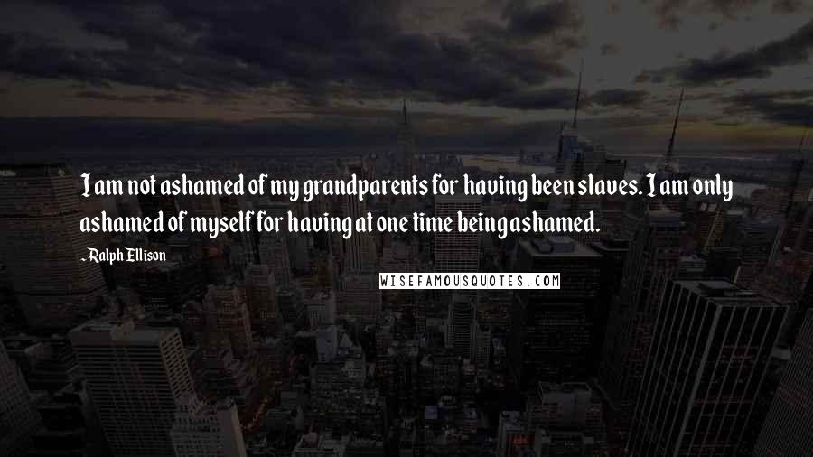 Ralph Ellison Quotes: I am not ashamed of my grandparents for having been slaves. I am only ashamed of myself for having at one time being ashamed.