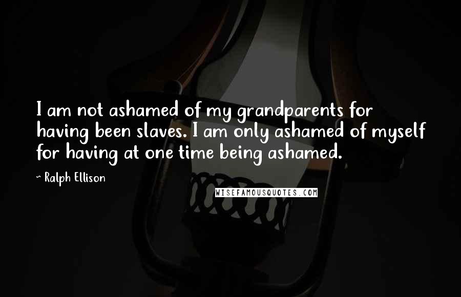 Ralph Ellison Quotes: I am not ashamed of my grandparents for having been slaves. I am only ashamed of myself for having at one time being ashamed.