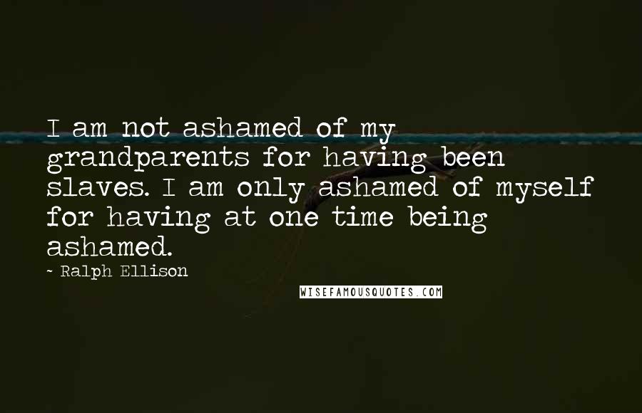 Ralph Ellison Quotes: I am not ashamed of my grandparents for having been slaves. I am only ashamed of myself for having at one time being ashamed.