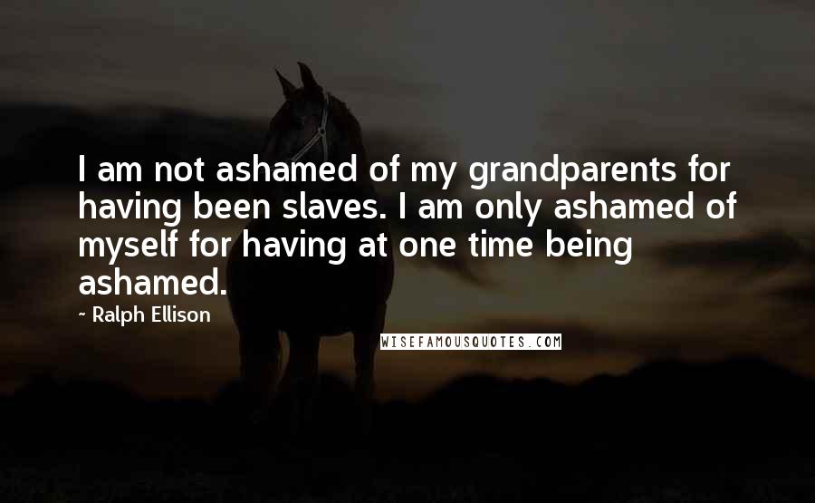 Ralph Ellison Quotes: I am not ashamed of my grandparents for having been slaves. I am only ashamed of myself for having at one time being ashamed.