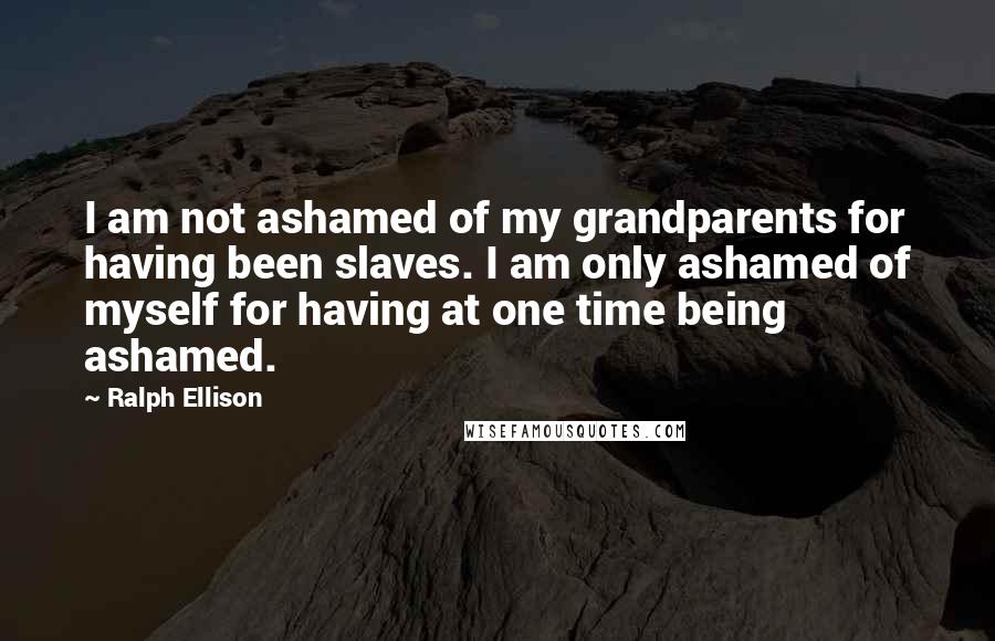 Ralph Ellison Quotes: I am not ashamed of my grandparents for having been slaves. I am only ashamed of myself for having at one time being ashamed.