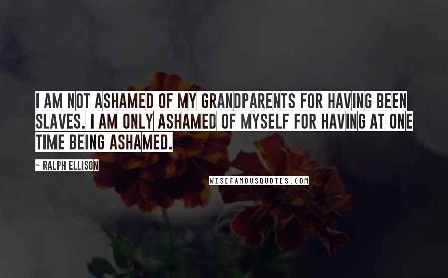 Ralph Ellison Quotes: I am not ashamed of my grandparents for having been slaves. I am only ashamed of myself for having at one time being ashamed.