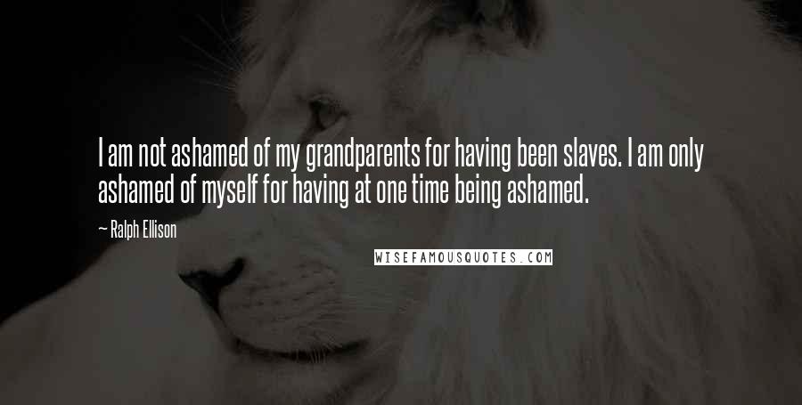 Ralph Ellison Quotes: I am not ashamed of my grandparents for having been slaves. I am only ashamed of myself for having at one time being ashamed.