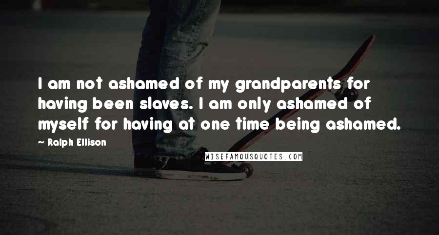 Ralph Ellison Quotes: I am not ashamed of my grandparents for having been slaves. I am only ashamed of myself for having at one time being ashamed.
