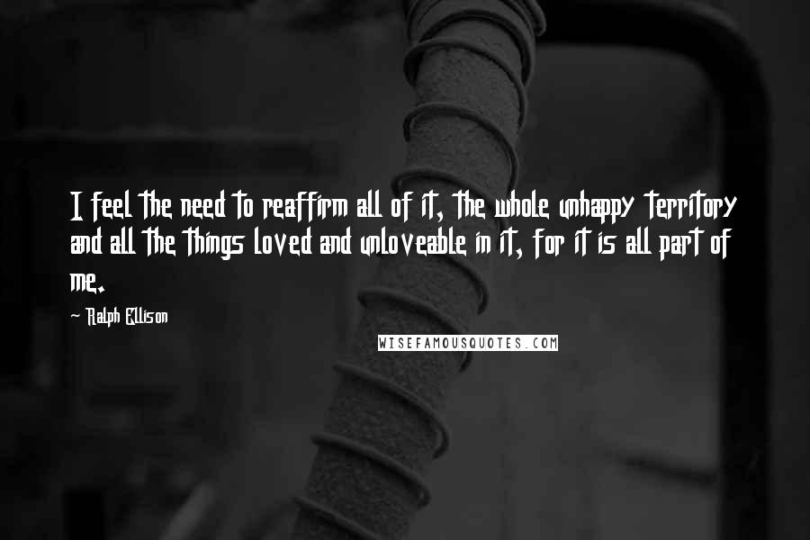Ralph Ellison Quotes: I feel the need to reaffirm all of it, the whole unhappy territory and all the things loved and unloveable in it, for it is all part of me.