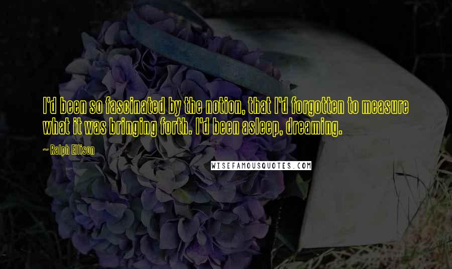 Ralph Ellison Quotes: I'd been so fascinated by the notion, that I'd forgotten to measure what it was bringing forth. I'd been asleep, dreaming.