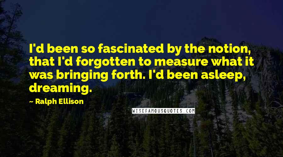Ralph Ellison Quotes: I'd been so fascinated by the notion, that I'd forgotten to measure what it was bringing forth. I'd been asleep, dreaming.