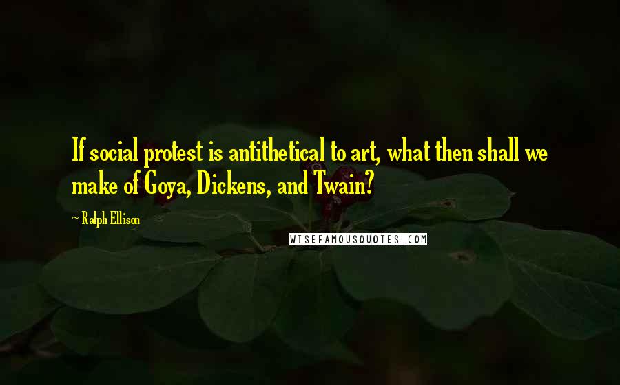 Ralph Ellison Quotes: If social protest is antithetical to art, what then shall we make of Goya, Dickens, and Twain?