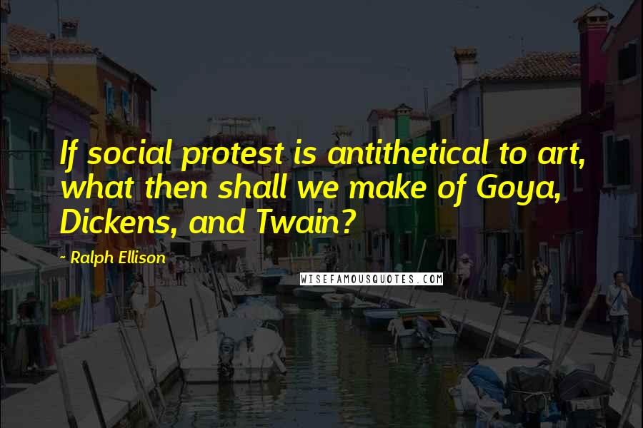 Ralph Ellison Quotes: If social protest is antithetical to art, what then shall we make of Goya, Dickens, and Twain?