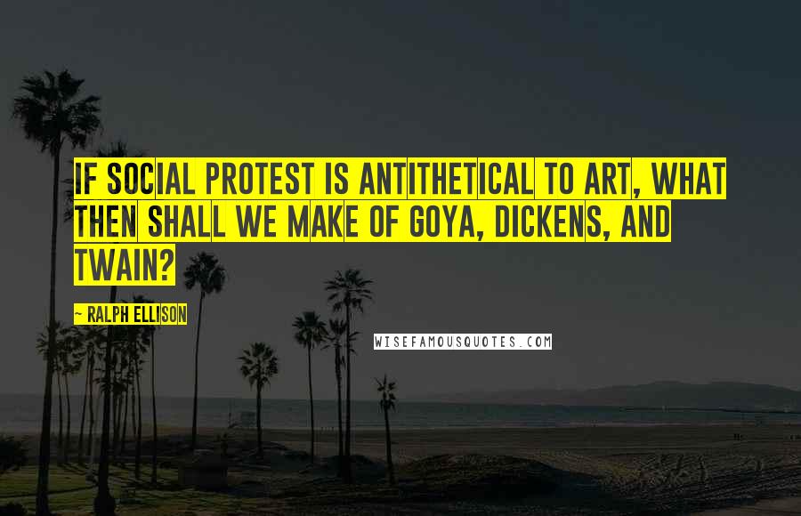 Ralph Ellison Quotes: If social protest is antithetical to art, what then shall we make of Goya, Dickens, and Twain?