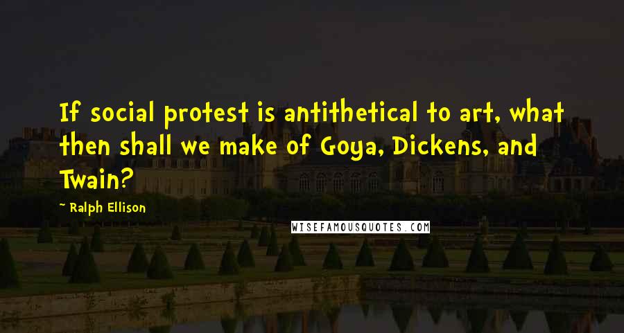 Ralph Ellison Quotes: If social protest is antithetical to art, what then shall we make of Goya, Dickens, and Twain?