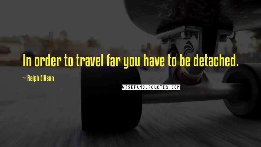 Ralph Ellison Quotes: In order to travel far you have to be detached.