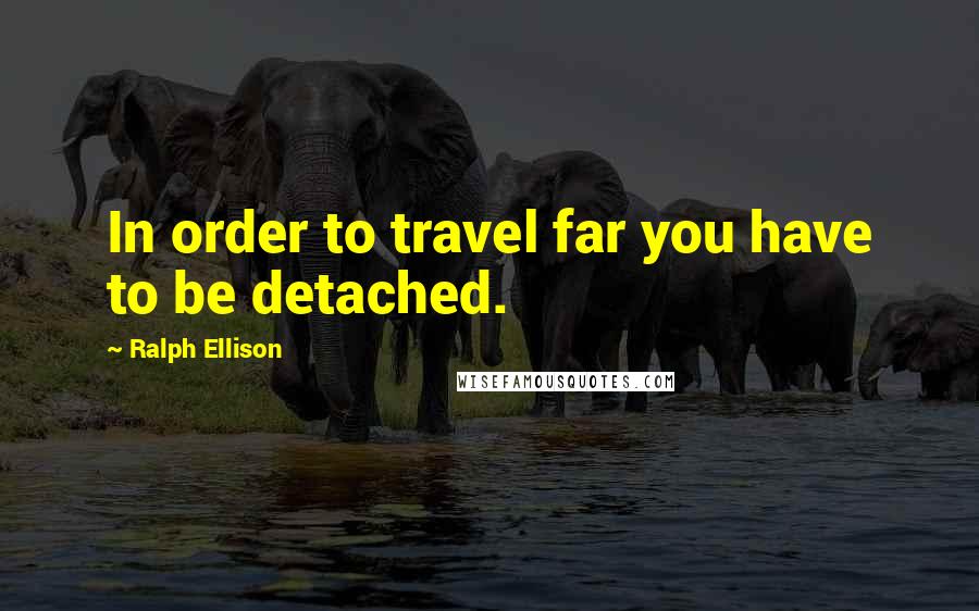 Ralph Ellison Quotes: In order to travel far you have to be detached.