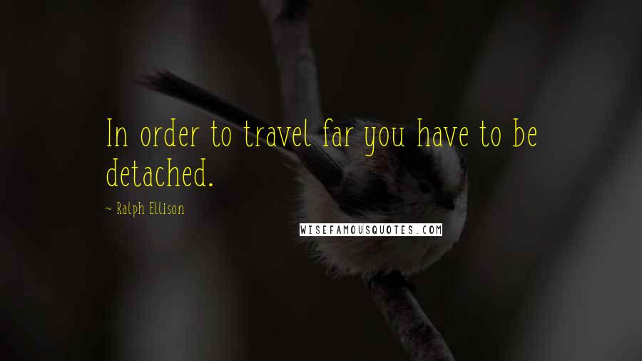 Ralph Ellison Quotes: In order to travel far you have to be detached.