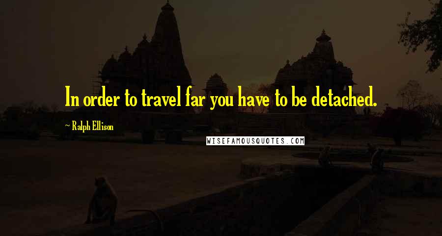 Ralph Ellison Quotes: In order to travel far you have to be detached.