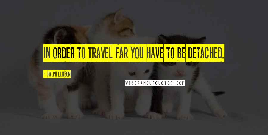 Ralph Ellison Quotes: In order to travel far you have to be detached.