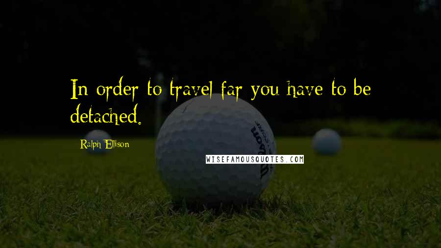 Ralph Ellison Quotes: In order to travel far you have to be detached.