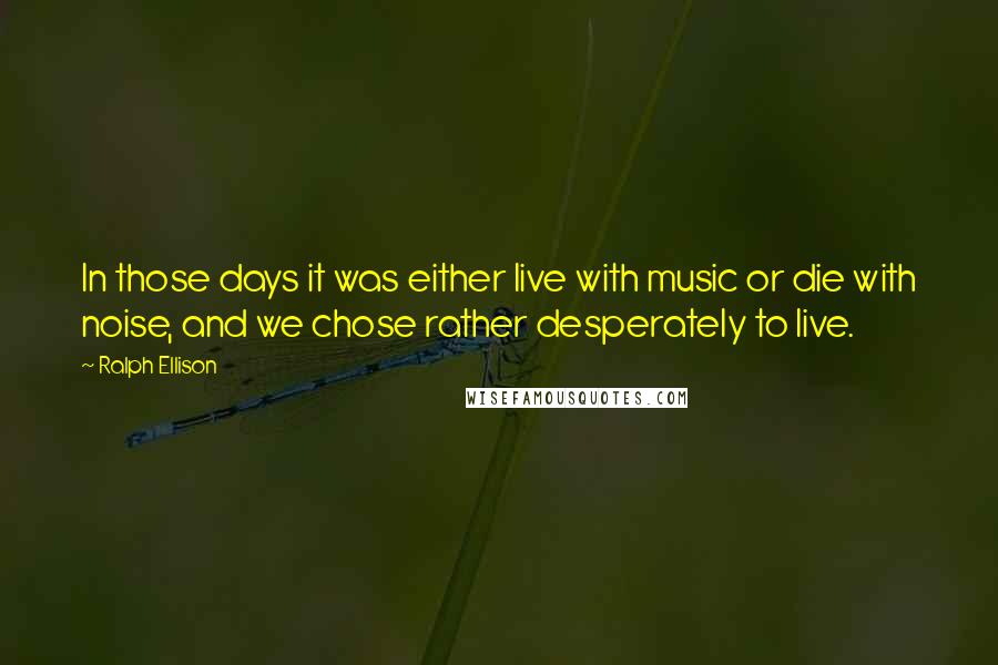 Ralph Ellison Quotes: In those days it was either live with music or die with noise, and we chose rather desperately to live.