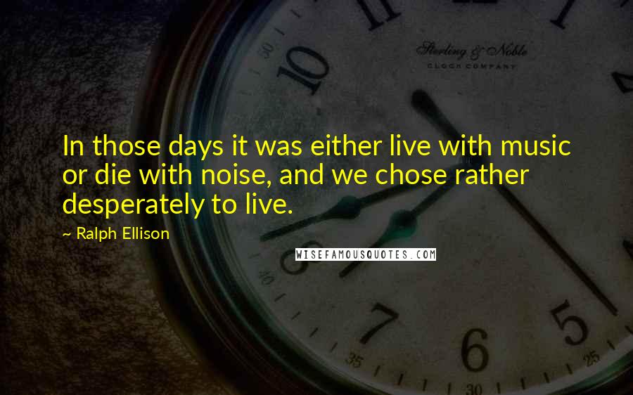 Ralph Ellison Quotes: In those days it was either live with music or die with noise, and we chose rather desperately to live.