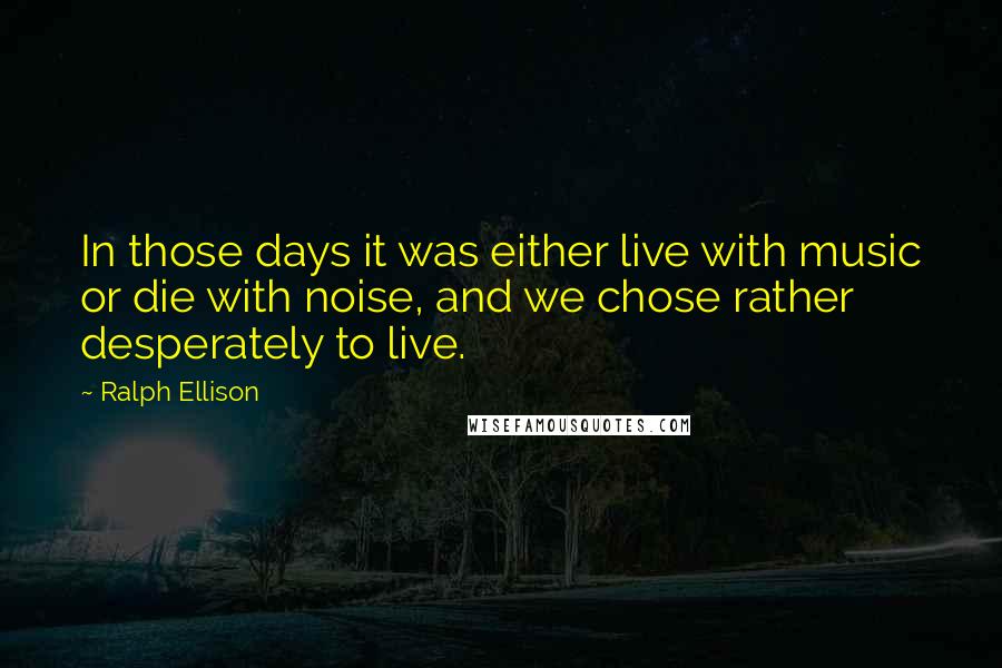 Ralph Ellison Quotes: In those days it was either live with music or die with noise, and we chose rather desperately to live.