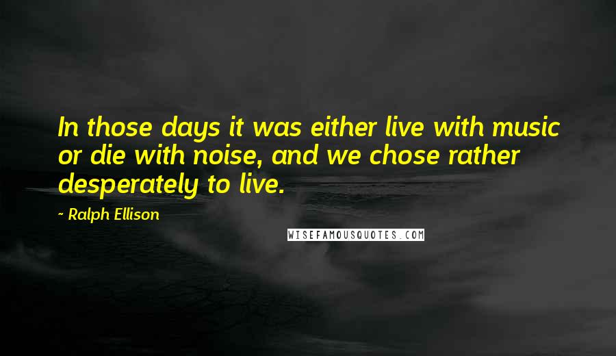 Ralph Ellison Quotes: In those days it was either live with music or die with noise, and we chose rather desperately to live.