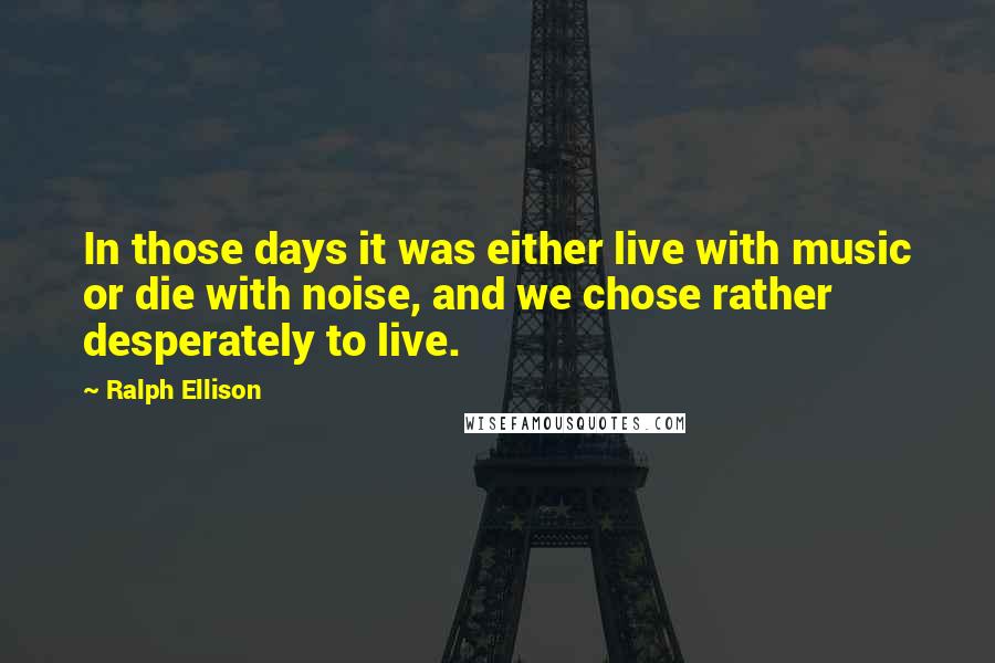 Ralph Ellison Quotes: In those days it was either live with music or die with noise, and we chose rather desperately to live.