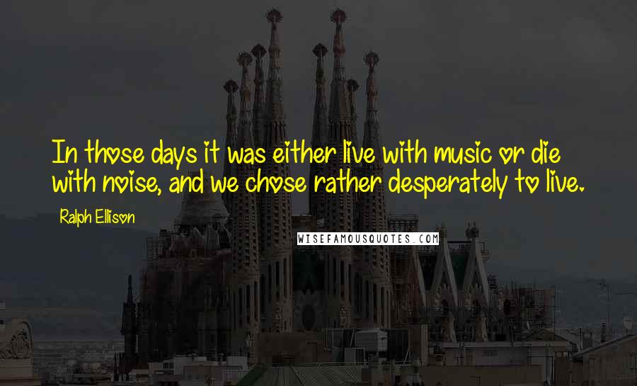 Ralph Ellison Quotes: In those days it was either live with music or die with noise, and we chose rather desperately to live.