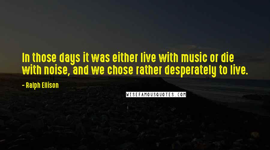 Ralph Ellison Quotes: In those days it was either live with music or die with noise, and we chose rather desperately to live.