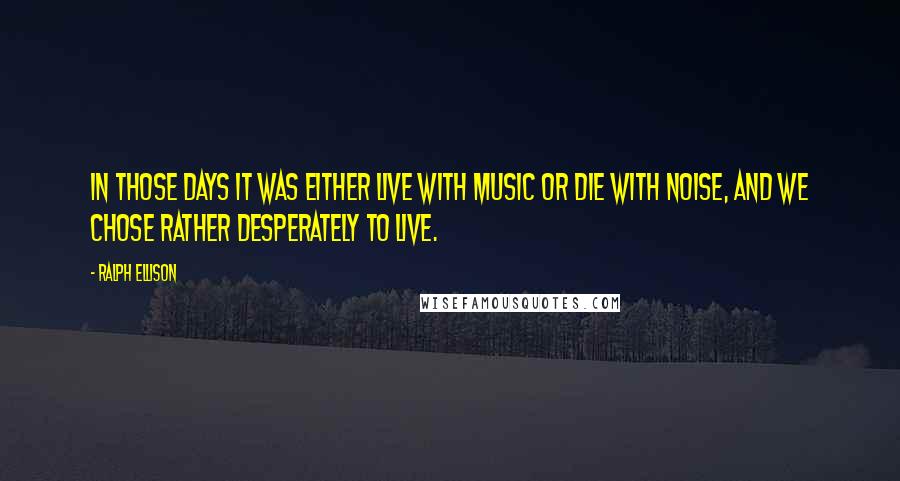 Ralph Ellison Quotes: In those days it was either live with music or die with noise, and we chose rather desperately to live.