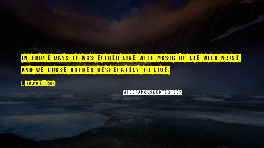 Ralph Ellison Quotes: In those days it was either live with music or die with noise, and we chose rather desperately to live.