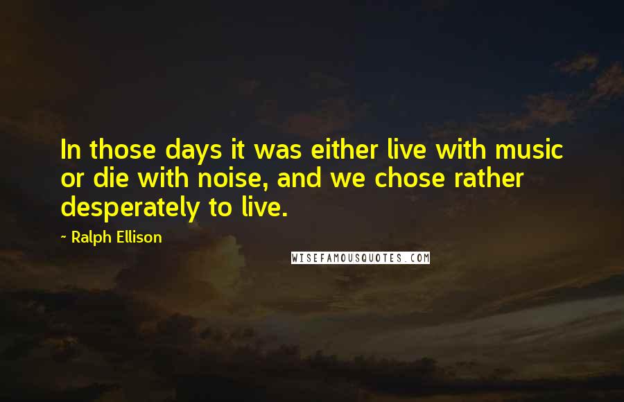 Ralph Ellison Quotes: In those days it was either live with music or die with noise, and we chose rather desperately to live.