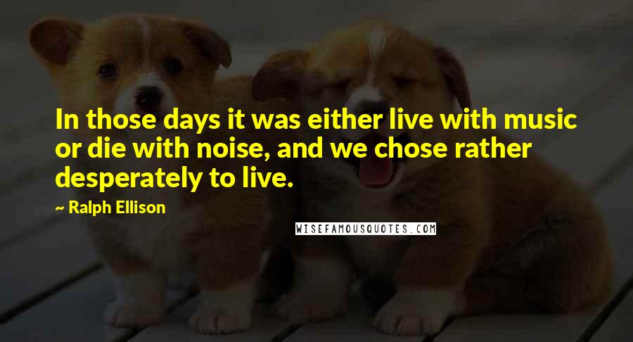 Ralph Ellison Quotes: In those days it was either live with music or die with noise, and we chose rather desperately to live.