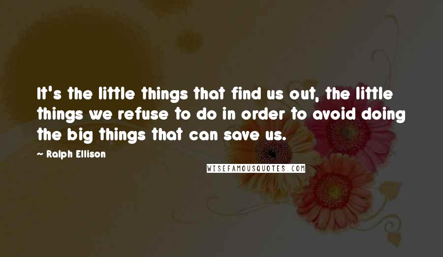 Ralph Ellison Quotes: It's the little things that find us out, the little things we refuse to do in order to avoid doing the big things that can save us.