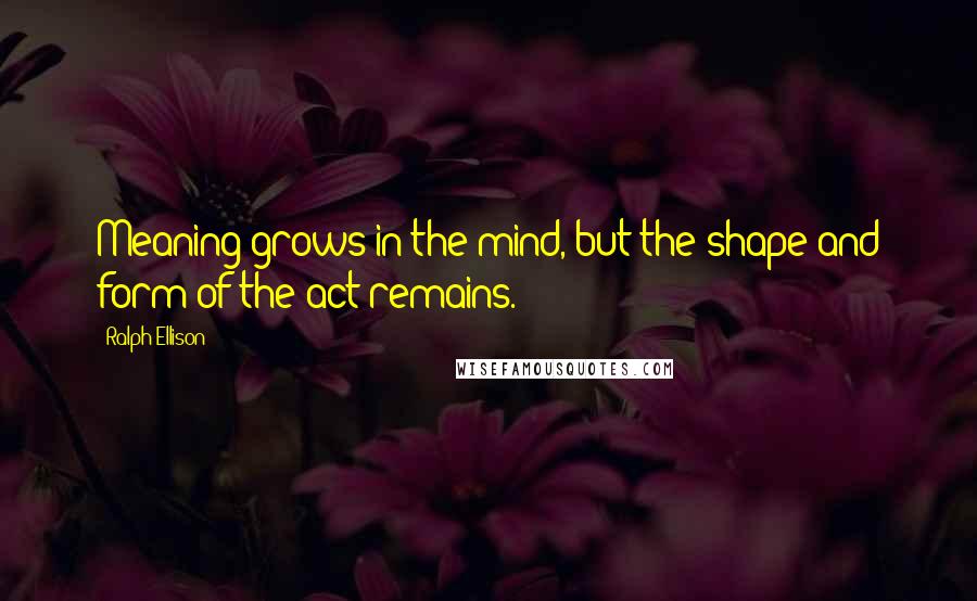 Ralph Ellison Quotes: Meaning grows in the mind, but the shape and form of the act remains.
