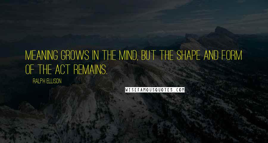 Ralph Ellison Quotes: Meaning grows in the mind, but the shape and form of the act remains.