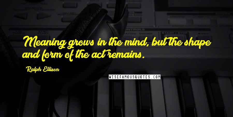 Ralph Ellison Quotes: Meaning grows in the mind, but the shape and form of the act remains.