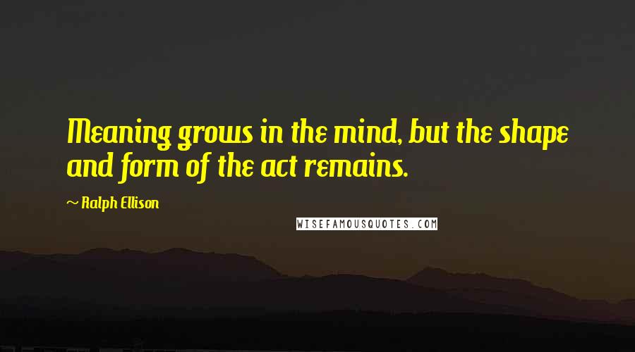 Ralph Ellison Quotes: Meaning grows in the mind, but the shape and form of the act remains.