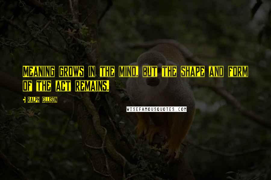Ralph Ellison Quotes: Meaning grows in the mind, but the shape and form of the act remains.