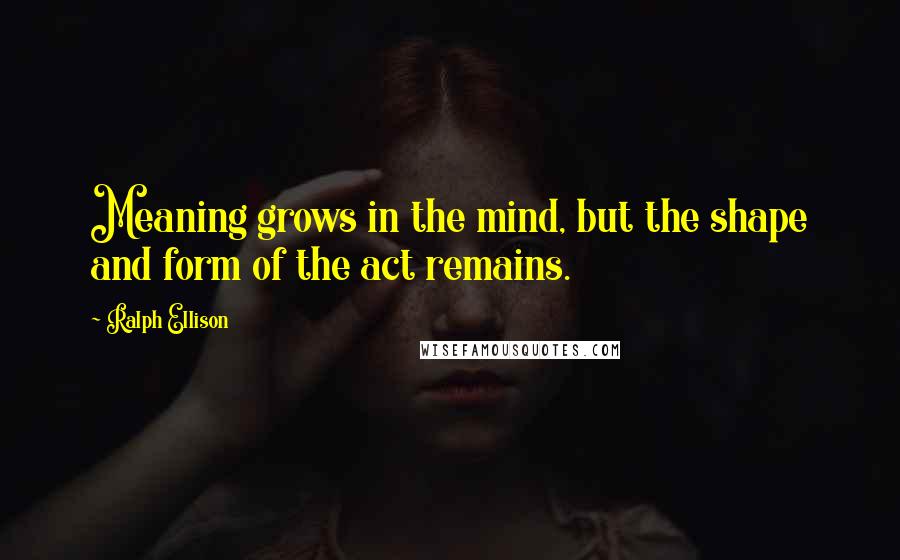 Ralph Ellison Quotes: Meaning grows in the mind, but the shape and form of the act remains.